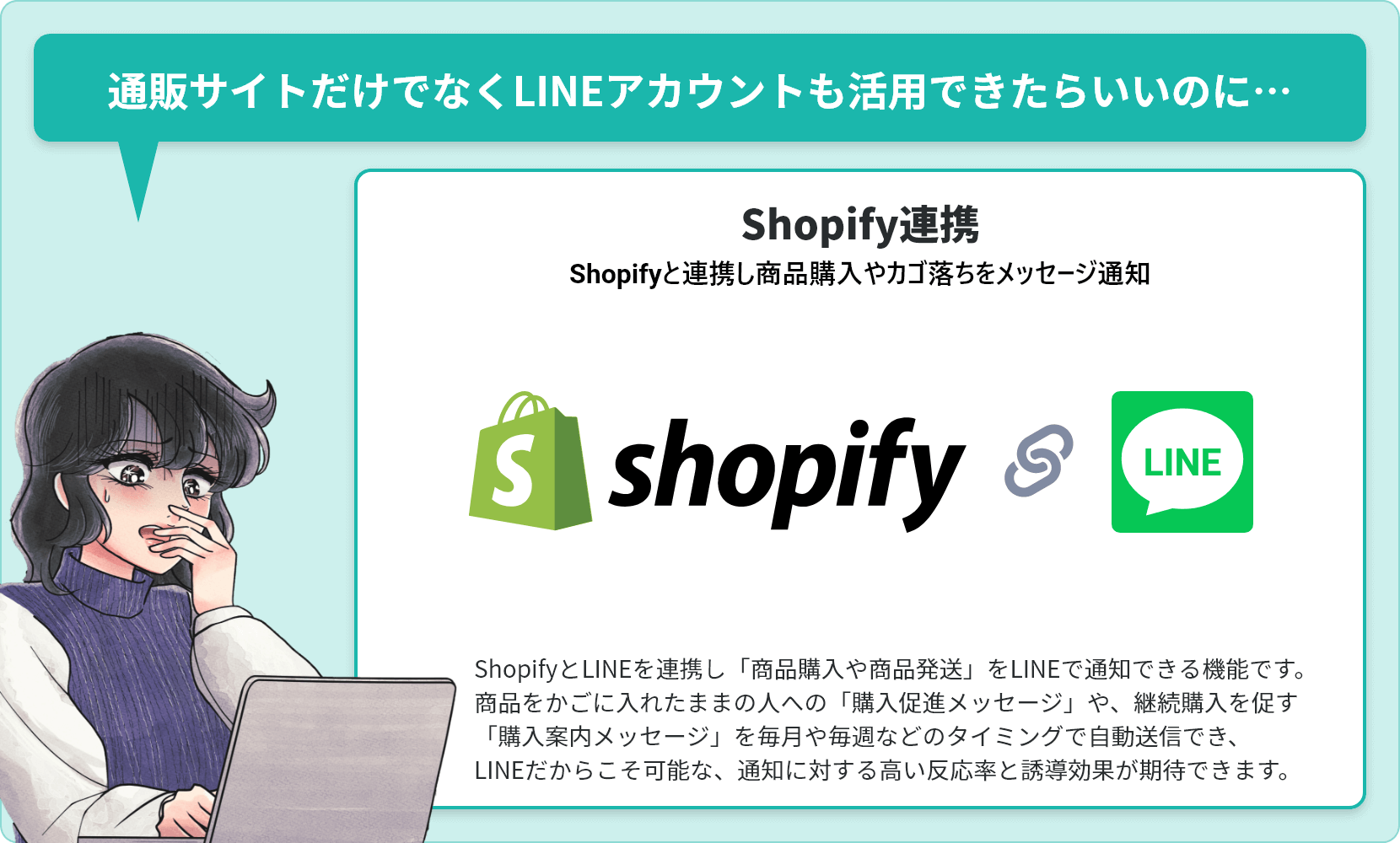 通販サイトだけでなくLINEアカウントも活用できたらいいのに…【Shopify連携（Shopifyと連携し商品購入やカゴ落ちをメッセージ通知）】ShopifyとLINEを連携し「商品購入や商品発送」をLINEで通知できる機能です。商品をかごに入れたままの人への「購入促進メッセージ」や、継続購入を促す「購入案内メッセージ」を毎月や毎週などのタイミングで自動送信でき、LINEだからこそ可能な、通知に対する高い反応率と誘導効果が期待できます。